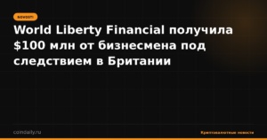 World Liberty Financial получила $100 млн от бизнесмена под следствием в Британии